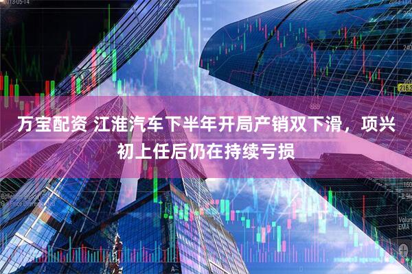 万宝配资 江淮汽车下半年开局产销双下滑，项兴初上任后仍在持续亏损