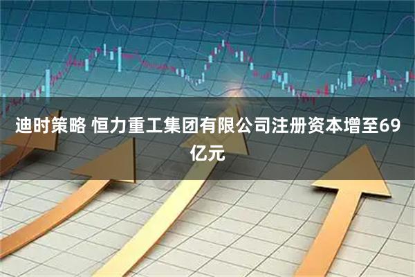 迪时策略 恒力重工集团有限公司注册资本增至69亿元