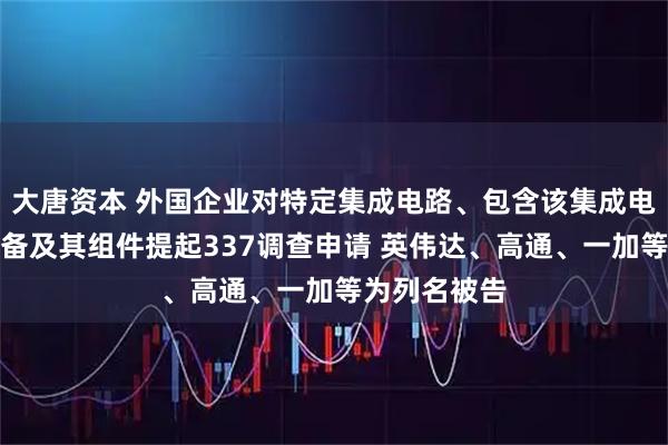 大唐资本 外国企业对特定集成电路、包含该集成电路的电子设备及其组件提起337调查申请 英伟达、高通、一加等为列名被告