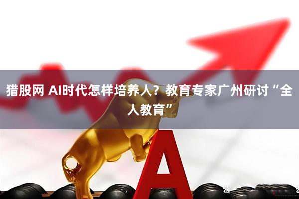 猎股网 AI时代怎样培养人？教育专家广州研讨“全人教育”