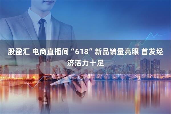 股盈汇 电商直播间“618”新品销量亮眼 首发经济活力十足