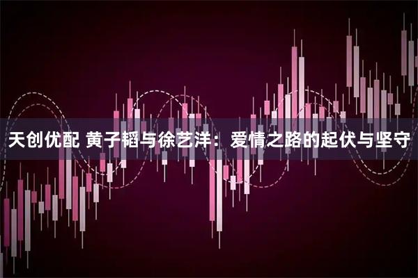 天创优配 黄子韬与徐艺洋：爱情之路的起伏与坚守