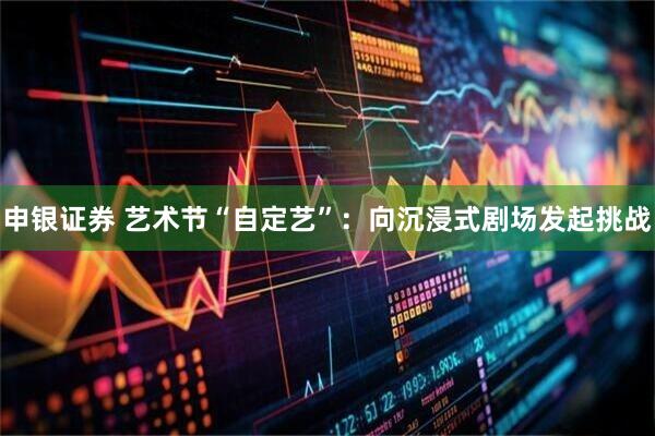 申银证券 艺术节“自定艺”：向沉浸式剧场发起挑战