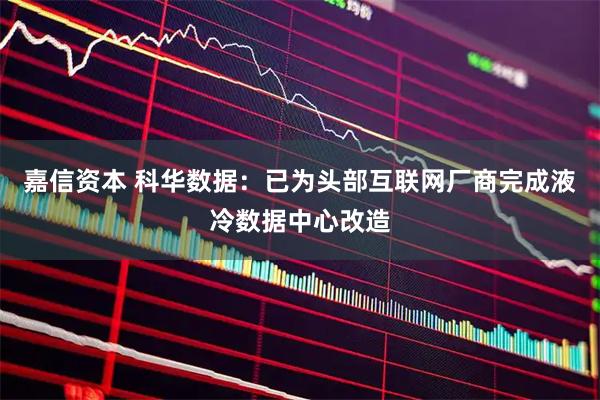 嘉信资本 科华数据：已为头部互联网厂商完成液冷数据中心改造