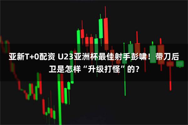 亚新T+0配资 U23亚洲杯最佳射手彭啸！带刀后卫是怎样“升级打怪”的？