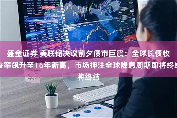 盛金证券 美联储决议前夕债市巨震:全球长债收益率飙升至16年新高,市场押注全球降息周期即将终结