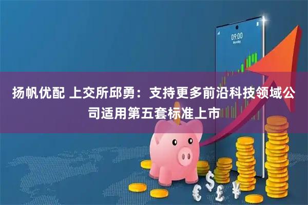 扬帆优配 上交所邱勇：支持更多前沿科技领域公司适用第五套标准上市