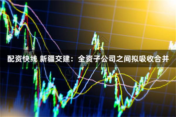 配资快线 新疆交建：全资子公司之间拟吸收合并