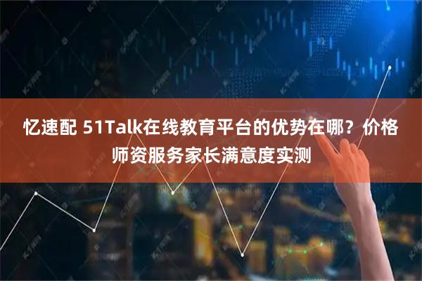 忆速配 51Talk在线教育平台的优势在哪？价格师资服务家长满意度实测