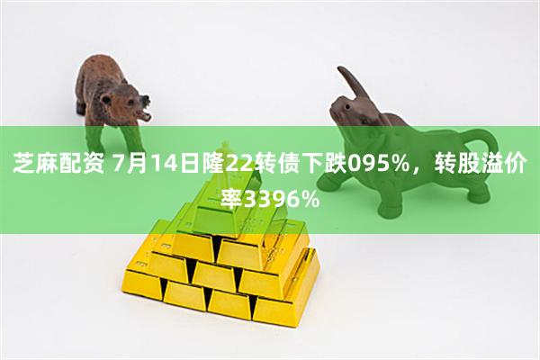 芝麻配资 7月14日隆22转债下跌095%，转股溢价率3396%