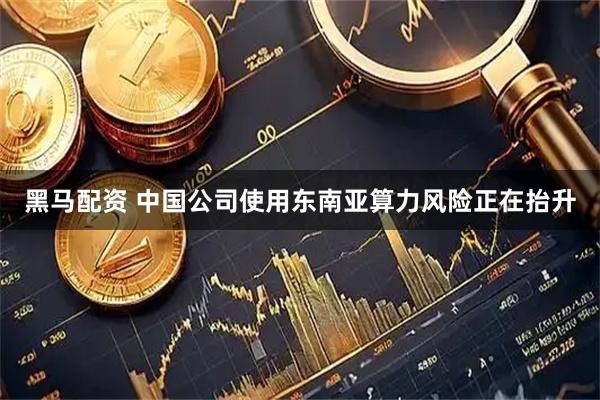 黑马配资 中国公司使用东南亚算力风险正在抬升