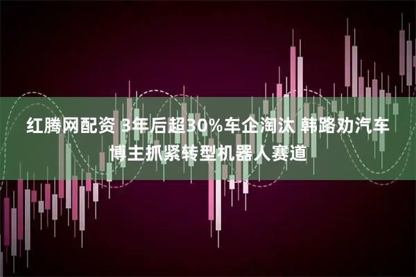 红腾网配资 3年后超30%车企淘汰 韩路劝汽车博主抓紧转型机器人赛道