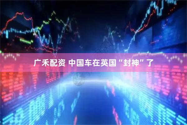 广禾配资 中国车在英国“封神”了