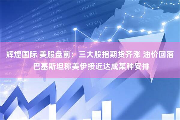 辉煌国际 美股盘前：三大股指期货齐涨 油价回落 巴基斯坦称美伊接近达成某种安排